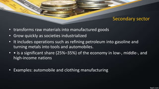 Secondary sector
• transforms raw materials into manufactured goods
• Grow quickly as societies industrialized
• It includes operations such as refining petroleum into gasoline and
turning metals into tools and automobiles.
• • is a significant share (25%–35%) of the economy in low-, middle-, and
high-income nations
• Examples: automobile and clothing manufacturing
 