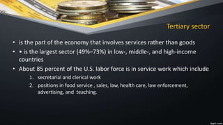 Tertiary sector
• is the part of the economy that involves services rather than goods
• • is the largest sector (49%–73%) in low-, middle-, and high-income
countries
• About 85 percent of the U.S. labor force is in service work which include
1. secretarial and clerical work
2. positions in food service , sales, law, health care, law enforcement,
advertising, and teaching.
 