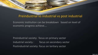 Preindustrial vs industrial vs post industrial
Economic institution can be breakdown based on level of
economic progress achieve….
Preindustrial society: focus on primary sector
Industrial society : focus on secondary sector
Postindustrial society: focus on tertiary sector
 