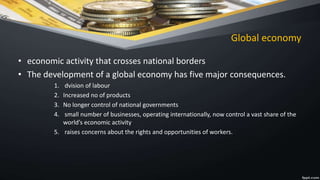 Global economy
• economic activity that crosses national borders
• The development of a global economy has five major consequences.
1. dvision of labour
2. Increased no of products
3. No longer control of national governments
4. small number of businesses, operating internationally, now control a vast share of the
world’s economic activity
5. raises concerns about the rights and opportunities of workers.
 