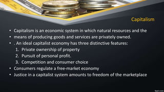 Capitalism
• Capitalism is an economic system in which natural resources and the
• means of producing goods and services are privately owned.
• . An ideal capitalist economy has three distinctive features:
1. Private ownership of property
2. Pursuit of personal profit.
3. Competition and consumer choice
• Consumers regulate a free-market economy
• Justice in a capitalist system amounts to freedom of the marketplace
 