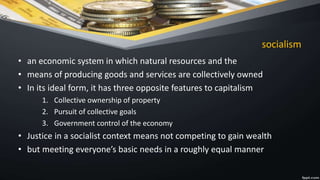 socialism
• an economic system in which natural resources and the
• means of producing goods and services are collectively owned
• In its ideal form, it has three opposite features to capitalism
1. Collective ownership of property
2. Pursuit of collective goals
3. Government control of the economy
• Justice in a socialist context means not competing to gain wealth
• but meeting everyone’s basic needs in a roughly equal manner
 