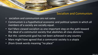 Socialism and Communism
• socialism and communism are not same
• Communism is a hypothetical economic and political system in which all
members of a society are socially equal.
• Karl Marx viewed socialism as one important step on the path toward
the ideal of a communist society that abolishes all class divisions.
• But this communist goal has not been achieved in any country
• Marx might have agreed that a communist society is a utopia
• (from Greek words meaning “no place”
 