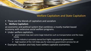 Welfare Capitalism and State Capitalism
 These are the blends of capitalism and socialism
1. Welfare Capitalism
an economic and political system that combines a mostly market-based
economy with extensive social welfare programs.
 Under welfare capitalism,
 government may own some large industries such as transportation and the mass
media
 most industry is privately owned but highly regulated by government
 high taxation of the rich helps pay for extensive government services for all
 Examples: Sweden and Italy have welfare capitalist economies.
 