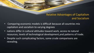 Relative Advantages of Capitalism
and Socialism
• Comparing economic models is difficult because all countries mix
capitalism and socialism to varying degrees
• nations differ in cultural attitudes toward work, access to natural
resources, levels of technological development,and patterns of trade.
• Despite such complicating factors, some crude comparisons are
revealing.
 