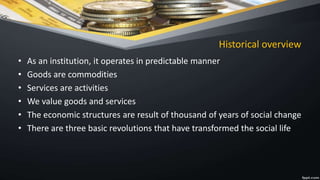 Historical overview
• As an institution, it operates in predictable manner
• Goods are commodities
• Services are activities
• We value goods and services
• The economic structures are result of thousand of years of social change
• There are three basic revolutions that have transformed the social life
 