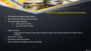 Work in postindustrial economy
• The Decline of Agricultural Work
• From Factory Work to Service Work
• The Dual Labor Market:
1. primary labor market
2. secondary labor market,
• Labor Unions:
• Organizations of workers that seek to improve wages and working conditions through various
strategies
• Decline of unions
• Shrinking industrial sector
• Service jobs are unlikely to be unionized
 