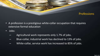 Professions
• A profession is a prestigious white-collar occupation that requires
extensive formal education
• Jobs:
– Agricultural work represents only 1.7% of jobs.
– Blue-collar, industrial work has declined to 13% of jobs.
– White-collar, service work has increased to 85% of jobs.
 