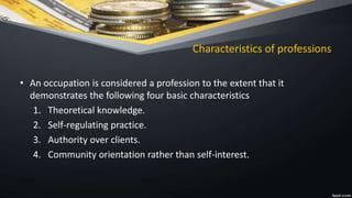 Characteristics of professions
• An occupation is considered a profession to the extent that it
demonstrates the following four basic characteristics
1. Theoretical knowledge.
2. Self-regulating practice.
3. Authority over clients.
4. Community orientation rather than self-interest.
 