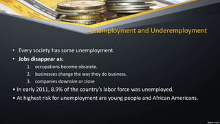 Unemployment and Underemployment
• Every society has some unemployment.
• Jobs disappear as:
1. occupations become obsolete.
2. businesses change the way they do business.
3. companies downsize or close
• In early 2011, 8.9% of the country’s labor force was unemployed.
• At highest risk for unemployment are young people and African Americans.
 