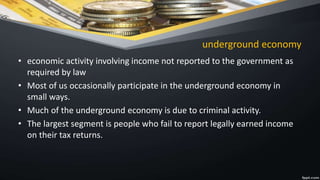 underground economy
• economic activity involving income not reported to the government as
required by law
• Most of us occasionally participate in the underground economy in
small ways.
• Much of the underground economy is due to criminal activity.
• The largest segment is people who fail to report legally earned income
on their tax returns.
 