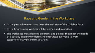 Race and Gender in the Workplace
• In the past, white men have been the mainstay of the US labor force.
• In the future, more workers will be women and minorities.
• The workplace must develop programs and policies that meet the needs
of a socially diverse workforce and encourage everyone to work
together effectively and respectfully.
 