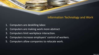 Information Technology and Work
1. Computers are deskilling labor.
2. Computers are making work more abstract
3. Computers limit workplace interaction.
4. Computers increase employers’ control of workers.
5. Computers allow companies to relocate work.
 