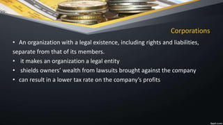 Corporations
• An organization with a legal existence, including rights and liabilities,
separate from that of its members.
• it makes an organization a legal entity
• shields owners’ wealth from lawsuits brought against the company
• can result in a lower tax rate on the company’s profits
 