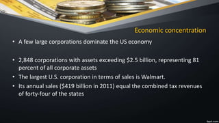 Economic concentration
• A few large corporations dominate the US economy
• 2,848 corporations with assets exceeding $2.5 billion, representing 81
percent of all corporate assets
• The largest U.S. corporation in terms of sales is Walmart.
• Its annual sales ($419 billion in 2011) equal the combined tax revenues
of forty-four of the states
 