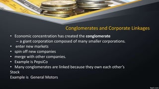 Conglomerates and Corporate Linkages
• Economic concentration has created the conglomerate
– a giant corporation composed of many smaller corporations.
• enter new markets
• spin off new companies
• merge with other companies.
• Example is PepsiCo
• Many conglomerates are linked because they own each other’s
Stock
Example is General Motors
 