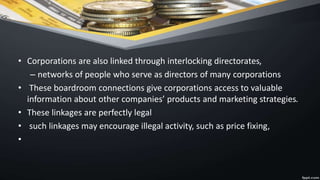 • Corporations are also linked through interlocking directorates,
– networks of people who serve as directors of many corporations
• These boardroom connections give corporations access to valuable
information about other companies’ products and marketing strategies.
• These linkages are perfectly legal
• such linkages may encourage illegal activity, such as price fixing,
•
 