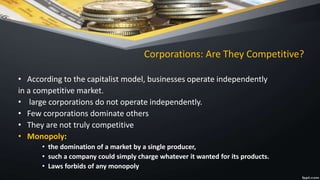 Corporations: Are They Competitive?
• According to the capitalist model, businesses operate independently
in a competitive market.
• large corporations do not operate independently.
• Few corporations dominate others
• They are not truly competitive
• Monopoly:
• the domination of a market by a single producer,
• such a company could simply charge whatever it wanted for its products.
• Laws forbids of any monopoly
 