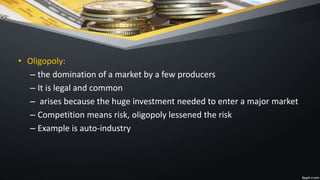 • Oligopoly:
– the domination of a market by a few producers
– It is legal and common
– arises because the huge investment needed to enter a major market
– Competition means risk, oligopoly lessened the risk
– Example is auto-industry
 