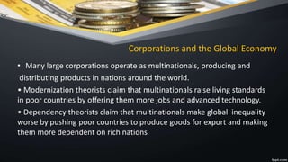 Corporations and the Global Economy
• Many large corporations operate as multinationals, producing and
distributing products in nations around the world.
• Modernization theorists claim that multinationals raise living standards
in poor countries by offering them more jobs and advanced technology.
• Dependency theorists claim that multinationals make global inequality
worse by pushing poor countries to produce goods for export and making
them more dependent on rich nations
 