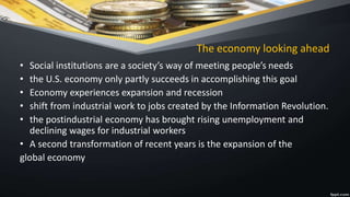 The economy looking ahead
• Social institutions are a society’s way of meeting people’s needs
• the U.S. economy only partly succeeds in accomplishing this goal
• Economy experiences expansion and recession
• shift from industrial work to jobs created by the Information Revolution.
• the postindustrial economy has brought rising unemployment and
declining wages for industrial workers
• A second transformation of recent years is the expansion of the
global economy
 