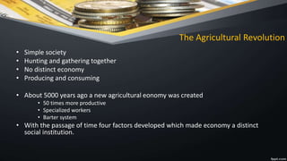 The Agricultural Revolution
• Simple society
• Hunting and gathering together
• No distinct economy
• Producing and consuming
• About 5000 years ago a new agricultural eonomy was created
• 50 times more productive
• Specialized workers
• Barter system
• With the passage of time four factors developed which made economy a distinct
social institution.
 