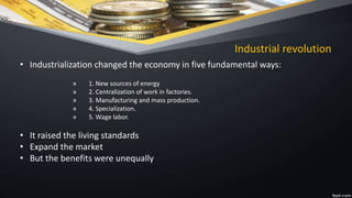 Industrial revolution
• Industrialization changed the economy in five fundamental ways:
» 1. New sources of energy
» 2. Centralization of work in factories.
» 3. Manufacturing and mass production.
» 4. Specialization.
» 5. Wage labor.
• It raised the living standards
• Expand the market
• But the benefits were unequally
 