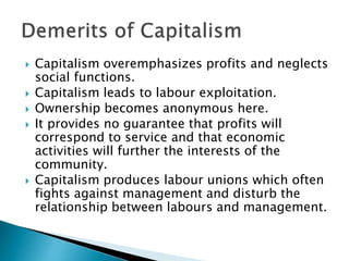  Capitalism overemphasizes profits and neglects
social functions.
 Capitalism leads to labour exploitation.
 Ownership becomes anonymous here.
 It provides no guarantee that profits will
correspond to service and that economic
activities will further the interests of the
community.
 Capitalism produces labour unions which often
fights against management and disturb the
relationship between labours and management.
 