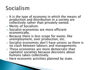  It is the type of economy in which the means of
production and distribution in a society are
collectively rather than privately owned.
 Merits of Socialism:
 Socialist economies are more efficient
economically.
 Because there is less scope for waste, like
unemployment, over production, etc.
 Socialist economies don’t have unions so there is
no clash between labours and managements.
 These economies are more democratic than
capitalist societies because decisions about
humans taken collectively.
 Here economic activities planned by state.
 