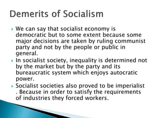  We can say that socialist economy is
democratic but to some extent because some
major decisions are taken by ruling communist
party and not by the people or public in
general.
 In socialist society, inequality is determined not
by the market but by the party and its
bureaucratic system which enjoys autocratic
power.
 Socialist societies also proved to be imperialist
. Because in order to satisfy the requirements
of industries they forced workers.
 