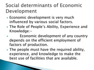  Economic development is very much
influenced by various social factors.
 The Role of People’s Ability, Experience and
Knowledge:-
 Economic development of any country
depends on the efficient employment of
factors of production.
 The people must have the required ability,
experience, and knowledge to make the
best use of facilities that are available.
 