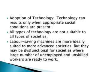  Adoption of Technology:-Technology can
results only when appropriate social
conditions are present.
 All types of technology are not suitable to
all types of societies.
 Labour-saving machines are more ideally
suited to more advanced societies. But they
may be dysfunctional for societies where
large number of unemployed and unskilled
workers are ready to work.
 