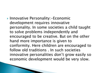  Innovative Personality:-Economic
development requires innovative
personality. In some societies a child taught
to solve problems independently and
encouraged to be creative. But on the other
hand more importance is given to
conformity. Here children are encouraged to
follow old traditions . In such societies
innovative personalities don’t grow easily so
economic development would be very slow.
 