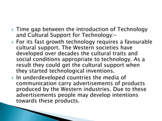  Time gap between the introduction of Technology
and Cultural Support for Technology:-
 For its fast growth technology requires a favourable
cultural support. The Western societies have
developed over decades the cultural traits and
social conditions appropriate to technology. As a
result they could get the cultural support when
they started technological inventions.
 In underdeveloped countries the media of
communication carry advertisements of products
produced by the Western industries. Due to these
advertisements people may develop intentions
towards these products.
 