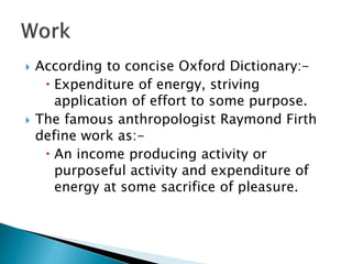  According to concise Oxford Dictionary:-
 Expenditure of energy, striving
application of effort to some purpose.
 The famous anthropologist Raymond Firth
define work as:-
 An income producing activity or
purposeful activity and expenditure of
energy at some sacrifice of pleasure.
 