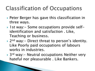  Peter Berger has gave this classification in
three ways.
 1st way:- Some occupations provide self-
identification and satisfaction . Like,
Teaching or business.
 2nd way:- Direct threat to person’s identity.
Like Poorly paid occupations of labours
works in industries.
 3rd way:- Neutral occupations Neither very
hateful nor pleasurable . Like Bankers.
 
