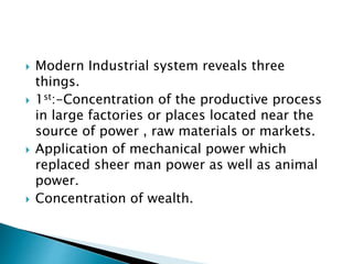  Modern Industrial system reveals three
things.
 1st:-Concentration of the productive process
in large factories or places located near the
source of power , raw materials or markets.
 Application of mechanical power which
replaced sheer man power as well as animal
power.
 Concentration of wealth.
 