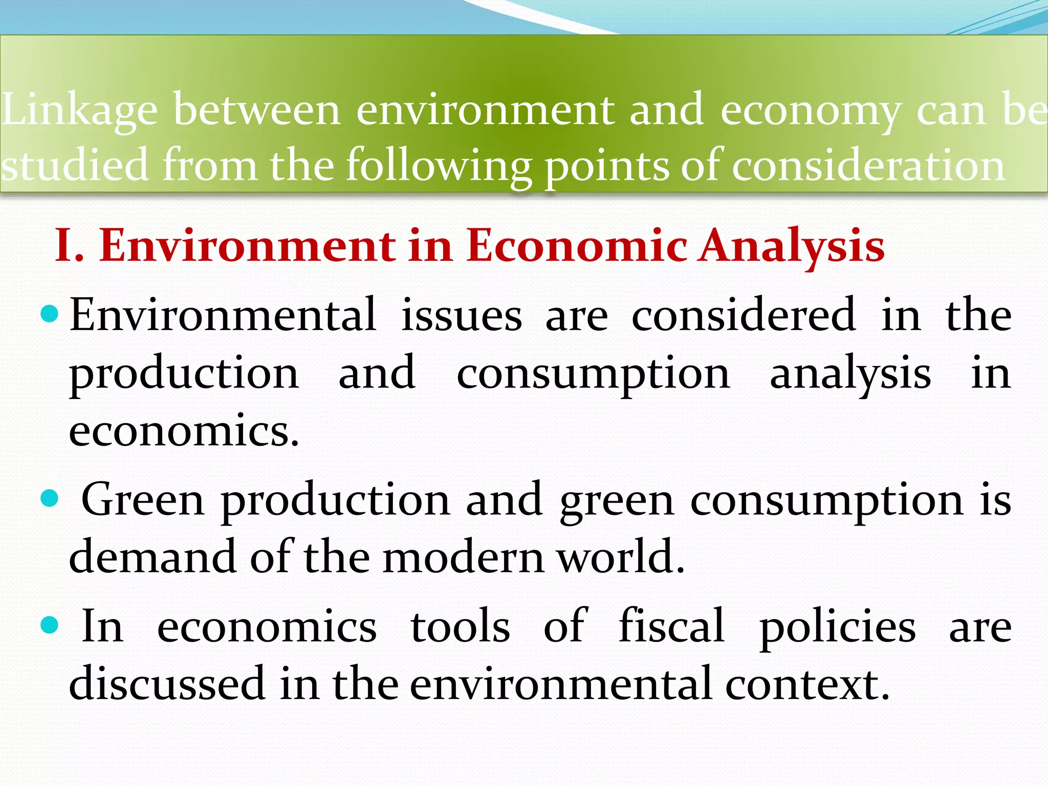 Linkage between environment and economy can be
studied from the following points of consideration
I. Environment in Economic Analysis
Environmental issues are considered in the
production and consumption analysis in
economics.
 Green production and green consumption is
demand of the modern world.
 In economics tools of fiscal policies are
discussed in the environmental context.
 