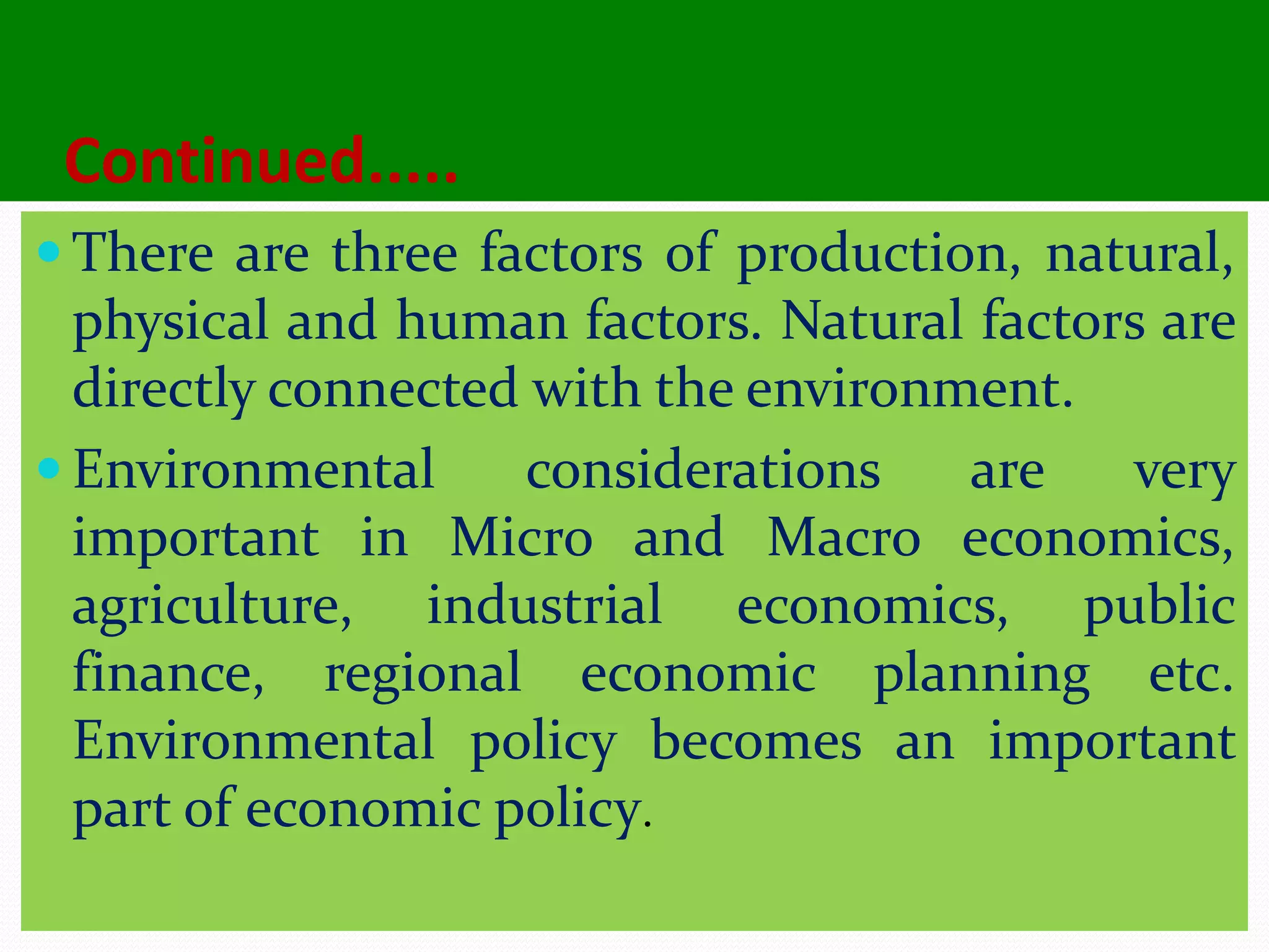 Continued.....
 There are three factors of production, natural,
physical and human factors. Natural factors are
directly connected with the environment.
 Environmental considerations are very
important in Micro and Macro economics,
agriculture, industrial economics, public
finance, regional economic planning etc.
Environmental policy becomes an important
part of economic policy.
 