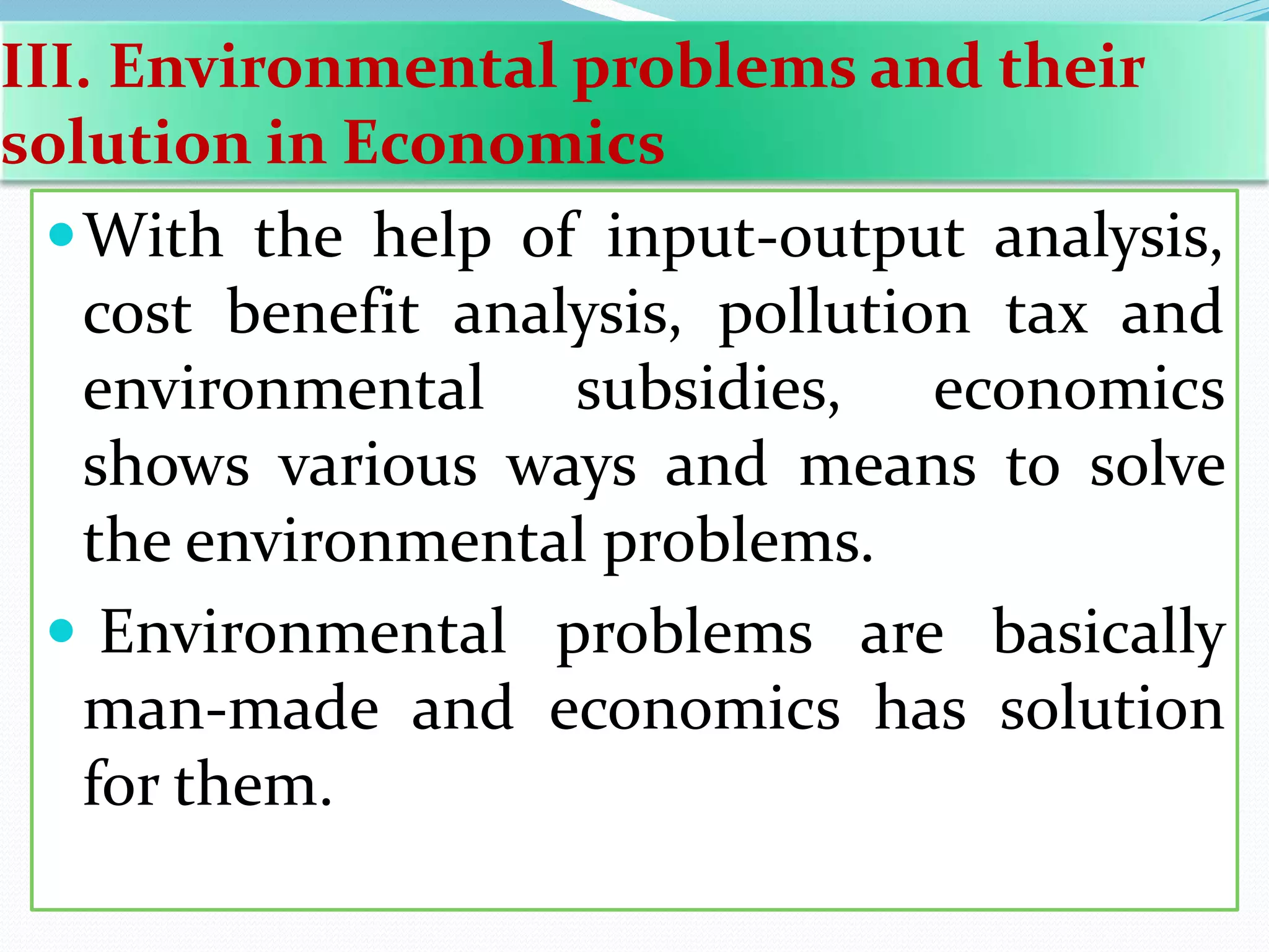 III. Environmental problems and their
solution in Economics
With the help of input-output analysis,
cost benefit analysis, pollution tax and
environmental subsidies, economics
shows various ways and means to solve
the environmental problems.
 Environmental problems are basically
man-made and economics has solution
for them.
 
