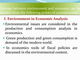 Linkage between environment and economy can be
studied from the following points of consideration
I. Environment in Economic Analysis
Environmental issues are considered in the
production and consumption analysis in
economics.
 Green production and green consumption is
demand of the modern world.
 In economics tools of fiscal policies are
discussed in the environmental context.
 