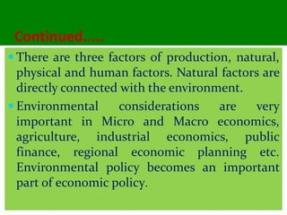 Continued.....
 There are three factors of production, natural,
physical and human factors. Natural factors are
directly connected with the environment.
 Environmental considerations are very
important in Micro and Macro economics,
agriculture, industrial economics, public
finance, regional economic planning etc.
Environmental policy becomes an important
part of economic policy.
 