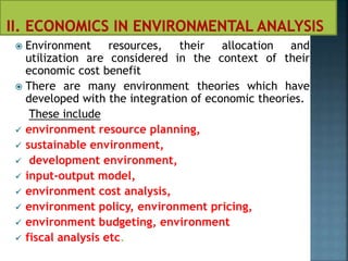  Environment resources, their allocation and
utilization are considered in the context of their
economic cost benefit
 There are many environment theories which have
developed with the integration of economic theories.
These include
 environment resource planning,
 sustainable environment,
 development environment,
 input-output model,
 environment cost analysis,
 environment policy, environment pricing,
 environment budgeting, environment
 fiscal analysis etc.
 