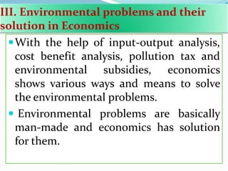 III. Environmental problems and their
solution in Economics
With the help of input-output analysis,
cost benefit analysis, pollution tax and
environmental subsidies, economics
shows various ways and means to solve
the environmental problems.
 Environmental problems are basically
man-made and economics has solution
for them.
 