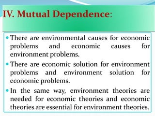 IV. Mutual Dependence:
 There are environmental causes for economic
problems and economic causes for
environment problems.
 There are economic solution for environment
problems and environment solution for
economic problems.
 In the same way, environment theories are
needed for economic theories and economic
theories are essential for environment theories.
 