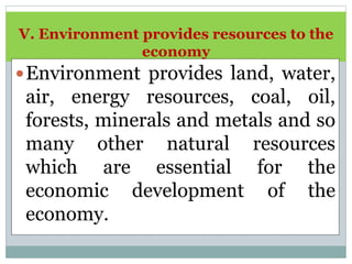V. Environment provides resources to the
economy
Environment provides land, water,
air, energy resources, coal, oil,
forests, minerals and metals and so
many other natural resources
which are essential for the
economic development of the
economy.
 