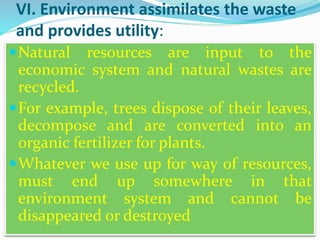 VI. Environment assimilates the waste
and provides utility:
Natural resources are input to the
economic system and natural wastes are
recycled.
For example, trees dispose of their leaves,
decompose and are converted into an
organic fertilizer for plants.
Whatever we use up for way of resources,
must end up somewhere in that
environment system and cannot be
disappeared or destroyed
 