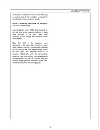 ECONOMY W ATCH
competitive environment were closely following
as factors which if not worked on constructively
may deter the Indian business growth.

Rural spending cont inue t o outpace
urban consumpt ion

According to the recent NSSO data released, for
the first time since economic reforms in India
were launched in the early 1990s, rural
spending in the country has outpaced urban
consumption.

More than 80% of the responses were
affirmative of the above fact. In fact, a recent
study reveals a decline in rural poverty, owing to
an 6.8% annual real rural wage increase for the
last four years, the downside seem to be
hedged. Additionally, with the consumption
pattern in rural India shifting from necessities to
discretionary goods, there is a greater likelihood
of more being spent on education, health care,
entertainment, etc in the coming years!




                                                      8
 