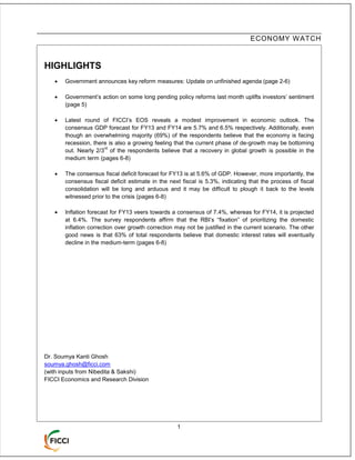 ECONOMY W ATCH



HIGHLIGHTS
      Government announces key reform measures: Update on unfinished agenda (page 2-6)

      Government’s action on some long pending policy reforms last month uplifts investors’ sentiment
       (page 5)

      Latest round of FICCI’s EOS reveals a modest improvement in economic outlook. The
       consensus GDP forecast for FY13 and FY14 are 5.7% and 6.5% respectively. Additionally, even
       though an overwhelming majority (69%) of the respondents believe that the economy is facing
       recession, there is also a growing feeling that the current phase of de-growth may be bottoming
                      rd
       out. Nearly 2/3 of the respondents believe that a recovery in global growth is possible in the
       medium term (pages 6-8)

      The consensus fiscal deficit forecast for FY13 is at 5.6% of GDP. However, more importantly, the
       consensus fiscal deficit estimate in the next fiscal is 5.3%, indicating that the process of fiscal
       consolidation will be long and arduous and it may be difficult to plough it back to the levels
       witnessed prior to the crisis (pages 6-8)

      Inflation forecast for FY13 veers towards a consensus of 7.4%, whereas for FY14, it is projected
       at 6.4%. The survey respondents affirm that the RBI’s “fixation” of prioritizing the domestic
       inflation correction over growth correction may not be justified in the current scenario. The other
       good news is that 63% of total respondents believe that domestic interest rates will eventually
       decline in the medium-term (pages 6-8)




Dr. Soumya Kanti Ghosh
soumya.ghosh@ficci.com
(with inputs from Nibedita & Sakshi)
FICCI Economics and Research Division




                                                   1
 