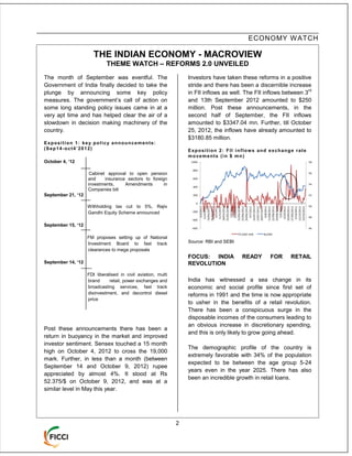 ECONOMY W ATCH

                       THE INDIAN ECONOMY - MACROVIEW
                             THEME WATCH – REFORMS 2.0 UNVEILED
The month of September was eventful. The                           Investors have taken these reforms in a positive
Government of India finally decided to take the                    stride and there has been a discernible increase
                                                                                                                    rd
plunge by announcing some key policy                               in FII inflows as well. The FII inflows between 3
measures. The government’s call of action on                       and 13th September 2012 amounted to $250
some long standing policy issues came in at a                      million. Post these announcements, in the
very apt time and has helped clear the air of a                    second half of September, the FII inflows
slowdown in decision making machinery of the                       amounted to $3347.04 mn. Further, till October
country.                                                           25, 2012, the inflows have already amounted to
                                                                   $3180.85 million.
Exposition 1: key policy announcements:
(Sep14-oct4’2012)                                                  Exposition 2: FII inflows and exchange rate
                                                                   movements (in $ mn)
October 4, ‘12                                                      1000                                                  58

                                                                     800
                     Cabinet approval to open pension                                                                     56

                    and     insurance sectors to foreign             600

                    investments,     Amendments        in            400
                                                                                                                          54

                    Companies bill
September 21, ‘12                                                    200                                                  52

                                                                       0
                    Withholding tax cut to 5%, Rajiv                       19/04/2012
                                                                                                                          50

                                                                           26/04/2012




                                                                           25/05/2012




                                                                           29/06/2012

                                                                           16/07/2012




                                                                           13/08/2012
                                                                           22/08/2012




                                                                           20/09/2012
                                                                           27/09/2012


                                                                           19/10/2012
                                                                           18/05/2012




                                                                           15/06/2012
                                                                           22/06/2012




                                                                           23/07/2012
                                                                           30/07/2012




                                                                           29/08/2012




                                                                           12/10/2012
                                                                             4/5/2012




                                                                             1/6/2012
                                                                             8/6/2012




                                                                             9/7/2012




                                                                             6/8/2012
                                                                             3/4/2012




                                                                             5/9/2012
                                                                            12/9/2012
                                                                            12/4/2012




                                                                            11/5/2012




                                                                            5/10/2012
                    Gandhi Equity Scheme announced                  -200
                                                                                                                          48
                                                                    -400
September 15, ‘12
                                                                    -600                                                  46

                                                                                          FII (USD mill)   Rs/USD
                    FM proposes setting up of National
                    Investment Board to fast track                 Source: RBI and SEBI
                    clearances to mega proposals
                                                                   FOCUS: INDIA              READY             FOR   RETAIL
September 14, ‘12                                                  REVOLUTION
                    FDI liberalised in civil aviation, multi
                    brand      retail, power exchanges and         India has witnessed a sea change in its
                    broadcasting services, fast track              economic and social profile since first set of
                    disinvestment, and decontrol diesel            reforms in 1991 and the time is now appropriate
                    price
                                                                   to usher in the benefits of a retail revolution.
                                                                   There has been a conspicuous surge in the
                                                                   disposable incomes of the consumers leading to
                                                                   an obvious increase in discretionary spending,
Post these announcements there has been a
                                                                   and this is only likely to grow going ahead.
return in buoyancy in the market and improved
investor sentiment. Sensex touched a 15 month
                                                                   The demographic profile of the country is
high on October 4, 2012 to cross the 19,000
                                                                   extremely favorable with 34% of the population
mark. Further, in less than a month (between
                                                                   expected to be between the age group 5-24
September 14 and October 9, 2012) rupee
                                                                   years even in the year 2025. There has also
appreciated by almost 4%. It stood at Rs
                                                                   been an incredible growth in retail loans.
52.375/$ on October 9, 2012, and was at a
similar level in May this year.




                                                               2
 